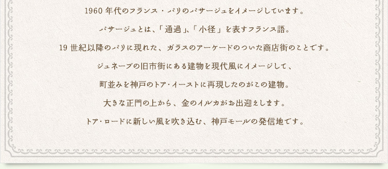 1960年代のフランス・パリのパサージュをイメージしています。パサージュとは、「通過」、「小径」を表すフランス語。19世紀以降のパリに現れた、ガラスのアーケードのついた商店街のことです。ジュネーブの旧市街にある建物を現代風にイメージして、町並みを神戸のトア・イーストに再現したのがこの建物。大きな正門の上から、金のイルカがお出迎えします。トア・ロードに新しい風を吹き込む、神戸モールの発信地です。